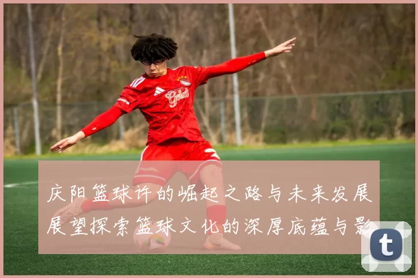 庆阳篮球许的崛起之路与未来发展展望探索篮球文化的深厚底蕴与影响力