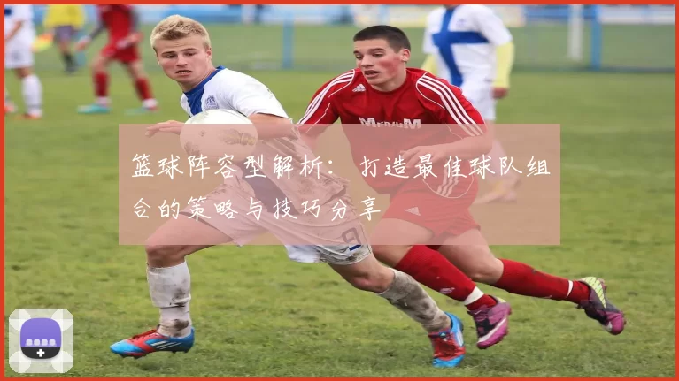 篮球阵容型解析：打造最佳球队组合的策略与技巧分享