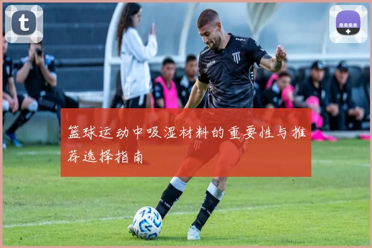 篮球运动中吸湿材料的重要性与推荐选择指南